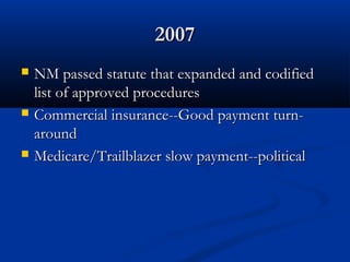 20072007
 NM passed statute that expanded and codifiedNM passed statute that expanded and codified
list of approved procedureslist of approved procedures
 Commercial insurance--Good payment turn-Commercial insurance--Good payment turn-
aroundaround
 Medicare/Trailblazer slow payment--politicalMedicare/Trailblazer slow payment--political
 