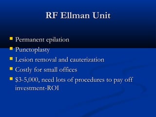 RF Ellman UnitRF Ellman Unit
 Permanent epilationPermanent epilation
 PunctoplastyPunctoplasty
 Lesion removal and cauterizationLesion removal and cauterization
 Costly for small officesCostly for small offices
 $3-5,000, need lots of procedures to pay off$3-5,000, need lots of procedures to pay off
investment-ROIinvestment-ROI
 