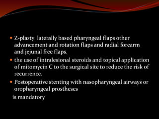  Z-plasty laterally based pharyngeal flaps other
advancement and rotation flaps and radial forearm
and jejunal free flaps.
 the use of intralesional steroids and topical application
of mitomycin C to the surgical site to reduce the risk of
recurrence.
 Postoperative stenting with nasopharyngeal airways or
oropharyngeal prostheses
is mandatory
 