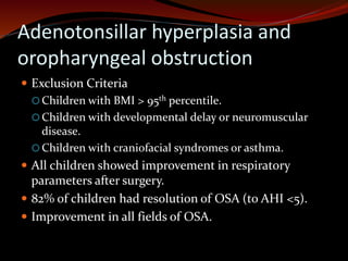 Adenotonsillar hyperplasia and
oropharyngeal obstruction
 Exclusion Criteria
 Children with BMI > 95th percentile.
 Children with developmental delay or neuromuscular
disease.
 Children with craniofacial syndromes or asthma.
 All children showed improvement in respiratory
parameters after surgery.
 82% of children had resolution of OSA (to AHI <5).
 Improvement in all fields of OSA.
 