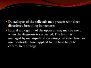  Ductal cysts of the vallecula may present with sleep-
disordered breathing in neonates
 Lateral radiograph of the upper airway may be useful
when the diagnosis is suspected. The lesion is
managed by marsupialization using cold steel, laser, or
microdebrider; laser applied to the base helps to
control hemorrhage
 