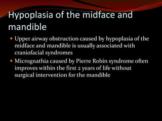 Hypoplasia of the midface and
mandible
 Upper airway obstruction caused by hypoplasia of the
midface and mandible is usually associated with
craniofacial syndromes
 Micrognathia caused by Pierre Robin syndrome often
improves within the first 2 years of life without
surgical intervention for the mandible
 