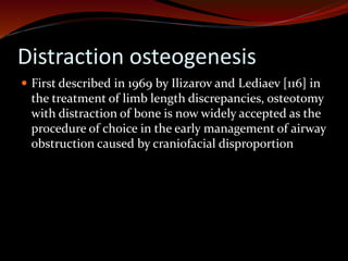 Distraction osteogenesis
 First described in 1969 by Ilizarov and Lediaev [116] in
the treatment of limb length discrepancies, osteotomy
with distraction of bone is now widely accepted as the
procedure of choice in the early management of airway
obstruction caused by craniofacial disproportion
 