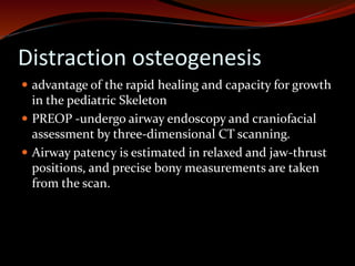 Distraction osteogenesis
 advantage of the rapid healing and capacity for growth
in the pediatric Skeleton
 PREOP -undergo airway endoscopy and craniofacial
assessment by three-dimensional CT scanning.
 Airway patency is estimated in relaxed and jaw-thrust
positions, and precise bony measurements are taken
from the scan.
 