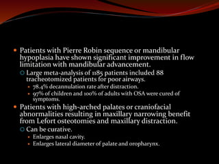  Patients with Pierre Robin sequence or mandibular
hypoplasia have shown significant improvement in flow
limitation with mandibular advancement.
 Large meta-analysis of 1185 patients included 88
tracheotomized patients for poor airways.
 78.4% decannulation rate after distraction.
 97% of children and 100% of adults with OSA were cured of
symptoms.
 Patients with high-arched palates or craniofacial
abnormalities resulting in maxillary narrowing benefit
from Lefort osteotomies and maxillary distraction.
 Can be curative.
 Enlarges nasal cavity.
 Enlarges lateral diameter of palate and oropharynx.
 
