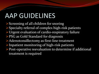 AAP GUIDELINES
Screening of all children for snoring
Specialty referral of complex high-risk patients
Urgent evaluation of cardio-respiratory failure
PSG as Gold Standard for diagnosis
Adenotonsillectomy as first-line treatment
Inpatient monitoring of high-risk patients
Post-operative reevaluation to determine if additional
treatment is required
 
