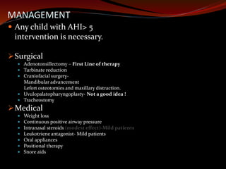 MANAGEMENT
 Any child with AHI> 5
intervention is necessary.
Surgical
 Adenotonsillectomy – First Line of therapy
 Turbinate reduction
 Craniofacial surgery-
Mandibular advancement
Lefort osteotomies and maxillary distraction.
 Uvulopalatopharyngoplasty- Not a good idea !
 Tracheostomy
Medical
 Weight loss
 Continuous positive airway pressure
 Intranasal steroids (modest effect)-Mild patients
 Leukotriene antagonist- Mild patients
 Oral appliances
 Positional therapy
 Snore aids
 