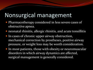 Nonsurgical management
 Pharmacotherapy considered in less severe cases of
obstructive apnea.
 neonatal rhinitis, allergic rhinitis, and acute tonsillitis
 In cases of chronic upper airway obstruction,
mechanical correction by prostheses, positive airway
pressure, or weight loss may be worth consideration.
 In most patients, those with obesity or neuromuscular
disorders in which airway dynamics are affected,
surgical management is generally considered.
 