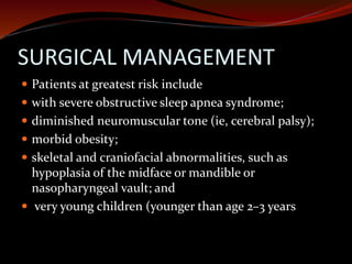 SURGICAL MANAGEMENT
 Patients at greatest risk include
 with severe obstructive sleep apnea syndrome;
 diminished neuromuscular tone (ie, cerebral palsy);
 morbid obesity;
 skeletal and craniofacial abnormalities, such as
hypoplasia of the midface or mandible or
nasopharyngeal vault; and
 very young children (younger than age 2–3 years
 