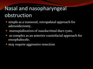 Nasal and nasopharyngeal
obstruction
 simple as a transoral, retropalatal approach for
adenoidectomy .
 marsupialization of nasolacrimal duct cysts,
 as complex as an anterior craniofacial approach for
encephalocele.
 may require aggressive resection
 