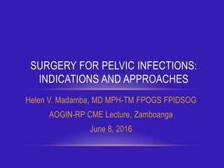 Helen V. Madamba, MD MPH-TM FPOGS FPIDSOG
AOGIN-RP CME Lecture, Zamboanga
June 8, 2016
SURGERY FOR PELVIC INFECTIONS:
INDICATIONS AND APPROACHES
 