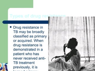 Types of drug resistance 
 Drug resistance in 
TB may be broadly 
classified as primary 
or acquired. When 
drug resistance is 
demonstrated in a 
patient who has 
never received anti- 
TB treatment 
previously, it is 
termed primary 
11 
 
