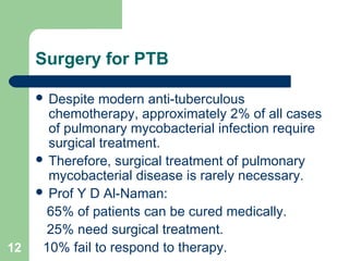 Surgery for PTB 
 Despite modern anti-tuberculous 
chemotherapy, approximately 2% of all cases 
of pulmonary mycobacterial infection require 
surgical treatment. 
 Therefore, surgical treatment of pulmonary 
mycobacterial disease is rarely necessary. 
 Prof Y D Al-Naman: 
65% of patients can be cured medically. 
25% need surgical treatment. 
12 10% fail to respond to therapy. 
 
