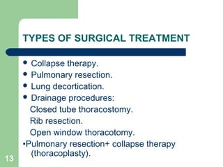 TYPES OF SURGICAL TREATMENT 
 Collapse therapy. 
 Pulmonary resection. 
 Lung decortication. 
 Drainage procedures: 
Closed tube thoracostomy. 
Rib resection. 
Open window thoracotomy. 
•Pulmonary resection+ collapse therapy 
13 (thoracoplasty). 
 