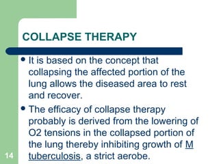 COLLAPSE THERAPY 
It is based on the concept that 
collapsing the affected portion of the 
lung allows the diseased area to rest 
and recover. 
The efficacy of collapse therapy 
probably is derived from the lowering of 
O2 tensions in the collapsed portion of 
the lung thereby inhibiting growth of M 
14 tuberculosis, a strict aerobe. 
 