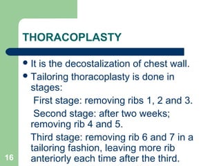 THORACOPLASTY 
It is the decostalization of chest wall. 
Tailoring thoracoplasty is done in 
stages: 
First stage: removing ribs 1, 2 and 3. 
Second stage: after two weeks; 
removing rib 4 and 5. 
Third stage: removing rib 6 and 7 in a 
tailoring fashion, leaving more rib 
16 anteriorly each time after the third. 
 