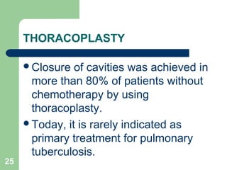 THORACOPLASTY 
Closure of cavities was achieved in 
more than 80% of patients without 
chemotherapy by using 
thoracoplasty. 
Today, it is rarely indicated as 
primary treatment for pulmonary 
tuberculosis. 
25 
 