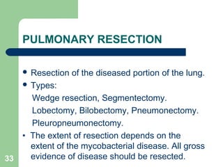 PULMONARY RESECTION 
 Resection of the diseased portion of the lung. 
 Types: 
Wedge resection, Segmentectomy. 
Lobectomy, Bilobectomy, Pneumonectomy. 
Pleuropneumonectomy. 
• The extent of resection depends on the 
extent of the mycobacterial disease. All gross 
33 evidence of disease should be resected. 
 