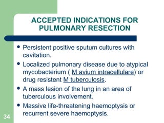 ACCEPTED INDICATIONS FOR 
PULMONARY RESECTION 
 Persistent positive sputum cultures with 
cavitation. 
 Localized pulmonary disease due to atypical 
mycobacterium ( M avium intracellulare) or 
drug resistent M tuberculosis. 
 A mass lesion of the lung in an area of 
tuberculous involvement. 
 Massive life-threatening haemoptysis or 
34 recurrent severe haemoptysis. 
 