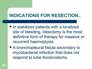 INDICATIONS FOR RESECTION.. 
In stabilized patients with a localized 
site of bleeding, lobectomy is the most 
definitive form of therapy for massive or 
recurrent haemoptysis. 
A bronchopleural fistula secondary to 
mycobacterial infection that does not 
respond to tube thoracostomy. 
35 
 