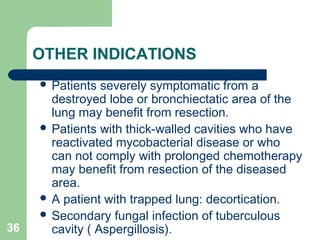 OTHER INDICATIONS 
 Patients severely symptomatic from a 
destroyed lobe or bronchiectatic area of the 
lung may benefit from resection. 
 Patients with thick-walled cavities who have 
reactivated mycobacterial disease or who 
can not comply with prolonged chemotherapy 
may benefit from resection of the diseased 
area. 
 A patient with trapped lung: decortication. 
 Secondary fungal infection of tuberculous 
36 cavity ( Aspergillosis). 
 