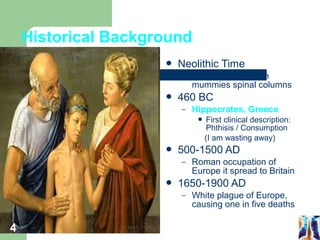 Historical Background 
 Neolithic Time 
– 2400 BC - Egyptian 
mummies spinal columns 
 460 BC 
– Hippocrates, Greece 
 First clinical description: 
Phthisis / Consumption 
(I am wasting away) 
 500-1500 AD 
– Roman occupation of 
Europe it spread to Britain 
 1650-1900 AD 
– White plague of Europe, 
causing one in five deaths 
4 
 