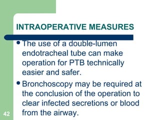 INTRAOPERATIVE MEASURES 
The use of a double-lumen 
endotracheal tube can make 
operation for PTB technically 
easier and safer. 
Bronchoscopy may be required at 
the conclusion of the operation to 
clear infected secretions or blood 
42 from the airway. 
 