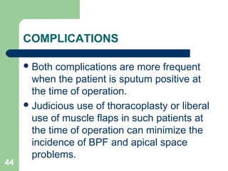 COMPLICATIONS 
Both complications are more frequent 
when the patient is sputum positive at 
the time of operation. 
Judicious use of thoracoplasty or liberal 
use of muscle flaps in such patients at 
the time of operation can minimize the 
incidence of BPF and apical space 
problems. 
44 
 