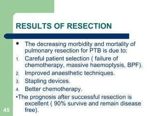 RESULTS OF RESECTION 
 The decreasing morbidity and mortality of 
pulmonary resection for PTB is due to: 
1. Careful patient selection ( failure of 
chemotherapy, massive haemoptysis, BPF). 
2. Improved anaesthetic techniques. 
3. Stapling devices. 
4. Better chemotherapy. 
•The prognosis after successful resection is 
excellent ( 90% survive and remain disease 
45 free). 
 