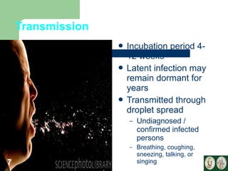Transmission 
 Incubation period 4- 
12 weeks 
 Latent infection may 
remain dormant for 
years 
 Transmitted through 
droplet spread 
– Undiagnosed / 
confirmed infected 
persons 
– Breathing, coughing, 
sneezing, talking, or 
7 singing 
 