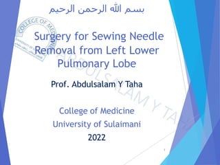 ‫الرحيم‬ ‫الرحمن‬ ‫هللا‬ ‫بسم‬
Surgery for Sewing Needle
Removal from Left Lower
Pulmonary Lobe
Prof. Abdulsalam Y Taha
College of Medicine
University of Sulaimani
2022
1
 