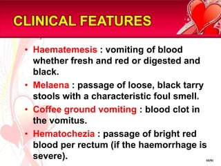 CLINICAL FEATURESHaematemesis : vomiting of blood whether fresh and red or digested and black.Melaena : passage of loose, black tarry stools with a characteristic foul smell.Coffee ground vomiting : blood clot in the vomitus.Hematochezia: passage of bright red blood per rectum (if the haemorrhage is severe).10/81