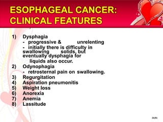 ESOPHAGEAL CANCER: CLINICAL FEATURESDysphagia	-	progressive & 	unrelenting	-	initially there is difficulty in swallowing 	solids, but eventually dysphagia for	     liquids also occur.Odynophagia	-	retrosternal pain on 	swallowing.RegurgitationAspiration pneumonitisWeight lossAnorexiaAnemiaLassitude24/81
