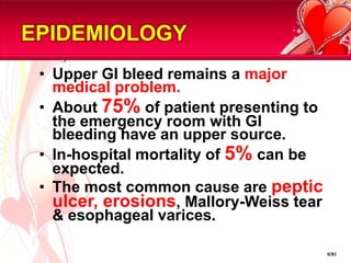 EPIDEMIOLOGYUpper GI bleed remains a major medical problem.About 75% of patient presenting to the emergency room with GI bleeding have an upper source.In-hospital mortality of 5% can be expected.The most common cause are peptic ulcer, erosions, Mallory-Weiss tear & esophageal varices.9/81