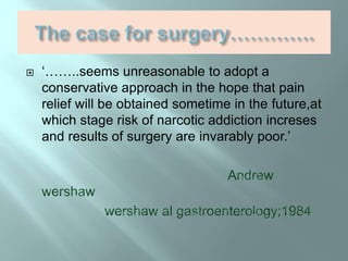  ‘……..seems unreasonable to adopt a
conservative approach in the hope that pain
relief will be obtained sometime in the future,at
which stage risk of narcotic addiction increses
and results of surgery are invarably poor.’
 