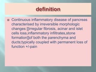  Continuous inflammatory disease of pancreas
characterised by irreversible morphologic
changes [[irregular fibrosis, acinar and islet
cells loss,inflammatory infiltrates,stone
formation]]of both the parenchyma and
ducts;typically coupled with permanent loss of
function +/-pain
 