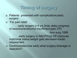  Patients presented with complications;early
surgery
 For pain relief
.early surgery [<4 yrs ]may delay progress
of exocrine/endocrine insufficiency[alc CP]
Ann surg 1999
.early surgery in NACP/trop CP improves
nutitrional status,weight gain,decrased insulin
requirement.
 Controversies:how early what surgery:drainage or
resection?
 