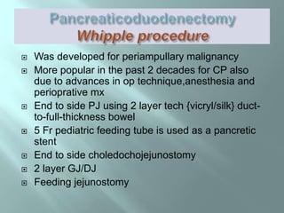  Was developed for periampullary malignancy
 More popular in the past 2 decades for CP also
due to advances in op technique,anesthesia and
perioprative mx
 End to side PJ using 2 layer tech {vicryl/silk} duct-
to-full-thickness bowel
 5 Fr pediatric feeding tube is used as a pancretic
stent
 End to side choledochojejunostomy
 2 layer GJ/DJ
 Feeding jejunostomy
 