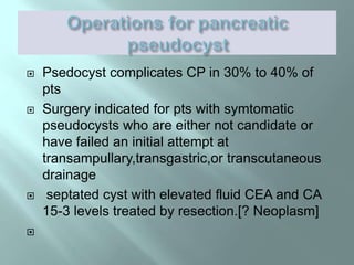  Psedocyst complicates CP in 30% to 40% of
pts
 Surgery indicated for pts with symtomatic
pseudocysts who are either not candidate or
have failed an initial attempt at
transampullary,transgastric,or transcutaneous
drainage
 septated cyst with elevated fluid CEA and CA
15-3 levels treated by resection.[? Neoplasm]

 