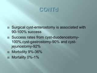  Surgical cyst-enterostomy is associated with
90-100% success
 Success rates from cyst-duodenostomy-
100%,cyst-gastrostomy-90% and cyst-
jejunostomy-92%
 Morbidity 9%-36%
 Mortality 0%-1%
 