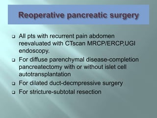  All pts with recurrent pain abdomen
reevaluated with CTscan MRCP/ERCP,UGI
endoscopy.
 For diffuse parenchymal disease-completion
pancreatectomy with or without islet cell
autotransplantation
 For dilated duct-decmpressive surgery
 For stricture-subtotal resection
 