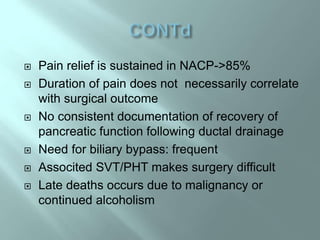  Pain relief is sustained in NACP->85%
 Duration of pain does not necessarily correlate
with surgical outcome
 No consistent documentation of recovery of
pancreatic function following ductal drainage
 Need for biliary bypass: frequent
 Associted SVT/PHT makes surgery difficult
 Late deaths occurs due to malignancy or
continued alcoholism
 
