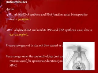 Antimetabolites : 
Agents 
5-FU inhibits DNA synthesis and RNA function; usual intraoperative 
dose is 50 mg/mL. 
MMC alkylates DNA and inhibits DNA and RNA synthesis; usual dose is 
0.2–0.4 mg/mL. 
Prepare sponges: cut to size and then soaked in the antimetabolite 
Place sponge under the conjunctival flap (and under scleral flap in 
resistant cases) for appropriate duration (5 min for 5-FU; 2–4 min for 
MMC) 
 