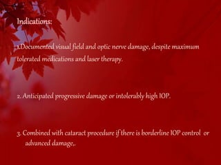 Indications: 
1.Documented visual field and optic nerve damage, despite maximum 
tolerated medications and laser therapy. 
2. Anticipated progressive damage or intolerably high IOP. 
3. Combined with cataract procedure if there is borderline IOP control or 
advanced damage,. 
 