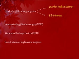 : 
guarded (trabeculectomy) 
Penetrating filterationg surgeries 
full-thickness 
Nonpenetrating filtration surgery(NPFS) 
Glaucoma Drainage Devices (GDD) 
Recent advances in glaucoma surgeries 
 