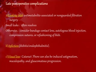 Late postoperative complications 
a)Leaking bleb: antimetabolite-associated or nonguarded filtration 
surgery 
Small leaks : often resolves 
Otherwise, : consider bandage contact lens, autologous blood injection, 
compression sutures, or refashioning of bleb. 
b)Infection: (blebitis/endophthalmitis). 
c)Visual loss: Cataract .There can also be induced astigmatism, 
maculopathy, and glaucomatous progression. 
 
