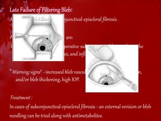 Late Failure of Filtering Bleb: 
Most common cause : subconjunctival-episcleral fibrosis . 
Factors accelerating fibrosis are: 
black race, childhood, postoperative subconjunctival hemorrhage, the 
presence of reactive sutures, and inflammation. 
“Warning signs ” - increased bleb vascularization, bleb inflammation, 
and/or bleb thickening, high IOP. 
Treatment : 
In cases of subconjunctival-episcleral fibrosis - an external revision or bleb 
needling can be tried along with antimetabolites. 
 