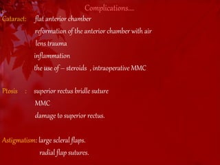 Complications…. 
Cataract: flat anterior chamber 
reformation of the anterior chamber with air 
lens trauma 
inflammation 
the use of – steroids , intraoperative MMC 
Ptosis : superior rectus bridle suture 
MMC 
damage to superior rectus. 
Astigmatism: large scleral flaps. 
radial flap sutures. 
 