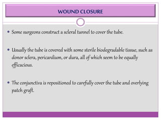WOUND CLOSURE 
 Some surgeons construct a scleral tunnel to cover the tube. 
 Usually the tube is covered with some sterile biodegradable tissue, such as 
donor sclera, pericardium, or dura, all of which seem to be equally 
efficacious. 
 The conjunctiva is repositioned to carefully cover the tube and overlying 
patch graft. 
 