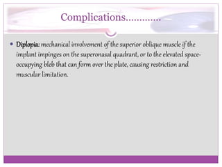 Complications…………. 
 Diplopia: mechanical involvement of the superior oblique muscle if the 
implant impinges on the superonasal quadrant, or to the elevated space-occupying 
bleb that can form over the plate, causing restriction and 
muscular limitation. 
 
